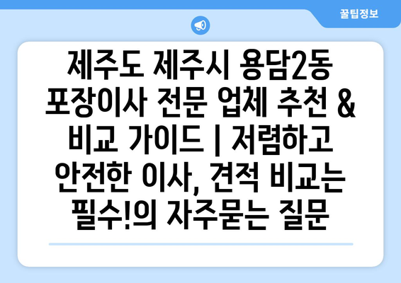 제주도 제주시 용담2동 포장이사 전문 업체 추천 & 비교 가이드 | 저렴하고 안전한 이사, 견적 비교는 필수!