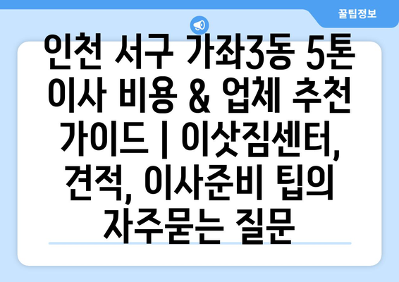 인천 서구 가좌3동 5톤 이사 비용 & 업체 추천 가이드 | 이삿짐센터, 견적, 이사준비 팁