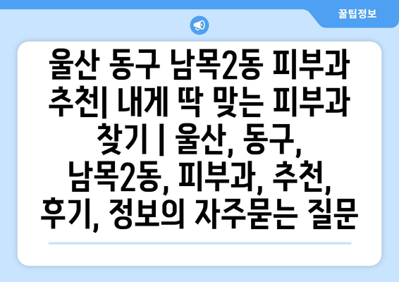 울산 동구 남목2동 피부과 추천| 내게 딱 맞는 피부과 찾기 | 울산, 동구, 남목2동, 피부과, 추천, 후기, 정보