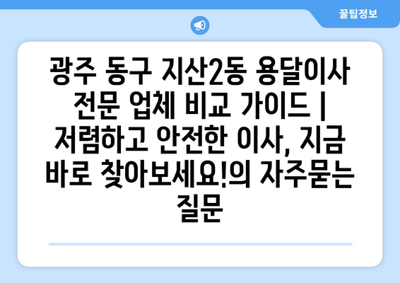 광주 동구 지산2동 용달이사 전문 업체 비교 가이드 | 저렴하고 안전한 이사, 지금 바로 찾아보세요!