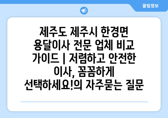 제주도 제주시 한경면 용달이사 전문 업체 비교 가이드 | 저렴하고 안전한 이사, 꼼꼼하게 선택하세요!