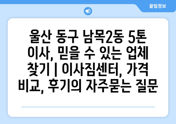 울산 동구 남목2동 5톤 이사, 믿을 수 있는 업체 찾기 | 이사짐센터, 가격 비교, 후기