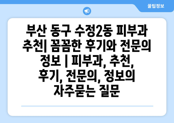 부산 동구 수정2동 피부과 추천| 꼼꼼한 후기와 전문의 정보 | 피부과, 추천, 후기, 전문의, 정보