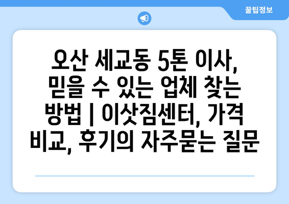 오산 세교동 5톤 이사, 믿을 수 있는 업체 찾는 방법 | 이삿짐센터, 가격 비교, 후기