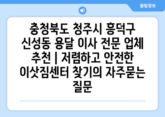 충청북도 청주시 흥덕구 신성동 용달 이사 전문 업체 추천 | 저렴하고 안전한 이삿짐센터 찾기