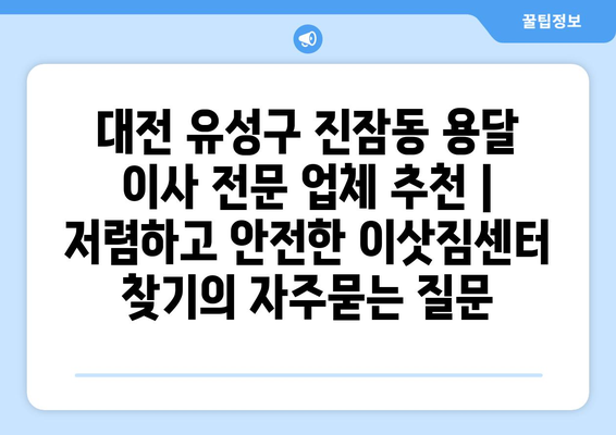 대전 유성구 진잠동 용달 이사 전문 업체 추천 | 저렴하고 안전한 이삿짐센터 찾기