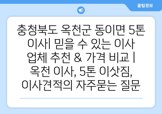 충청북도 옥천군 동이면 5톤 이사| 믿을 수 있는 이사 업체 추천 & 가격 비교 | 옥천 이사, 5톤 이삿짐, 이사견적