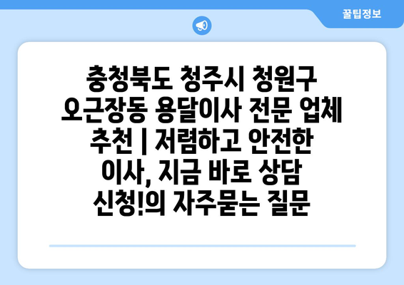 충청북도 청주시 청원구 오근장동 용달이사 전문 업체 추천 | 저렴하고 안전한 이사, 지금 바로 상담 신청!